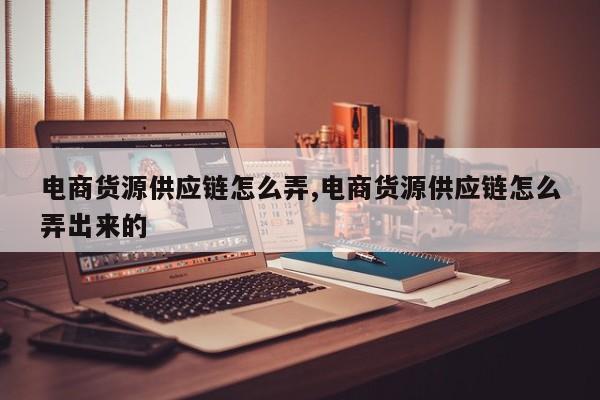 电商货源供应链怎么弄,电商货源供应链怎么弄出来的