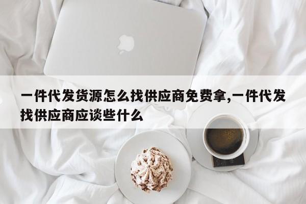一件代发货源怎么找供应商免费拿,一件代发找供应商应谈些什么