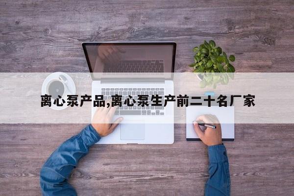 离心泵产品,离心泵生产前二十名厂家