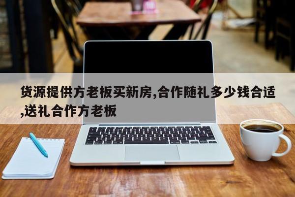 货源提供方老板买新房,合作随礼多少钱合适,送礼合作方老板