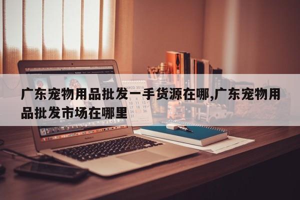 广东宠物用品批发一手货源在哪,广东宠物用品批发市场在哪里