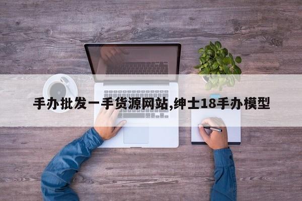 手办批发一手货源网站,绅士18手办模型