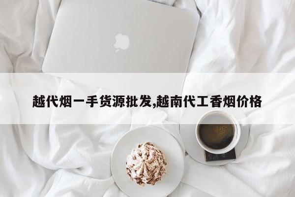 越代烟一手货源批发,越南代工香烟价格