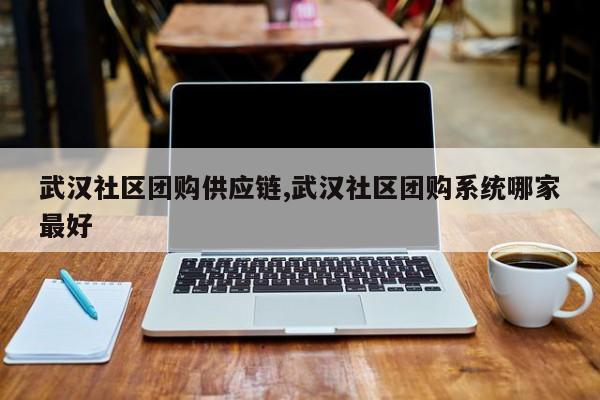 武汉社区团购供应链,武汉社区团购系统哪家最好