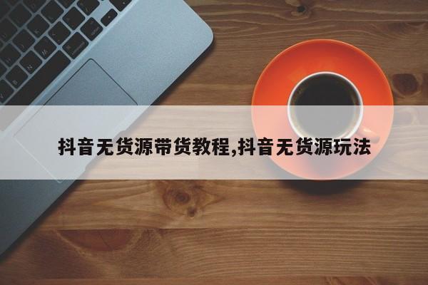 抖音无货源带货教程,抖音无货源玩法