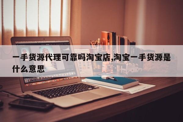 一手货源代理可靠吗淘宝店,淘宝一手货源是什么意思