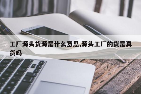 工厂源头货源是什么意思,源头工厂的货是真货吗