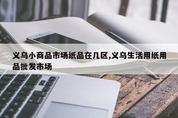 义乌小商品市场纸品在几区,义乌生活用纸用品批发市场