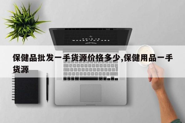 保健品批发一手货源价格多少,保健用品一手货源