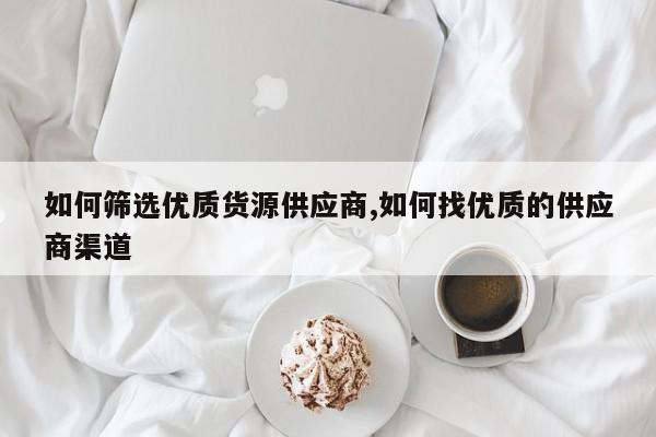 如何筛选优质货源供应商,如何找优质的供应商渠道