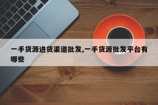 一手货源进货渠道批发,一手货源批发平台有哪些