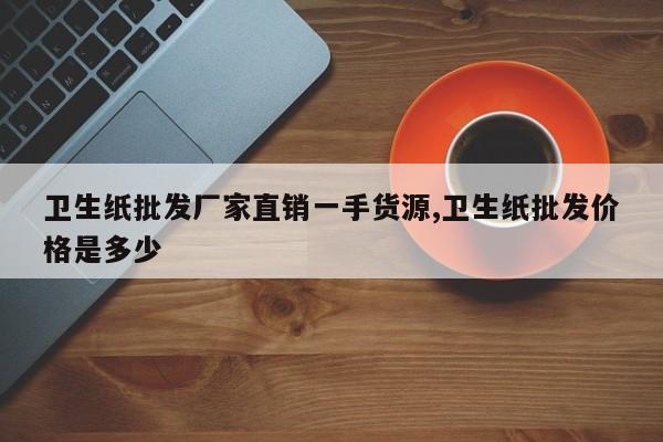 卫生纸批发厂家直销一手货源,卫生纸批发价格是多少